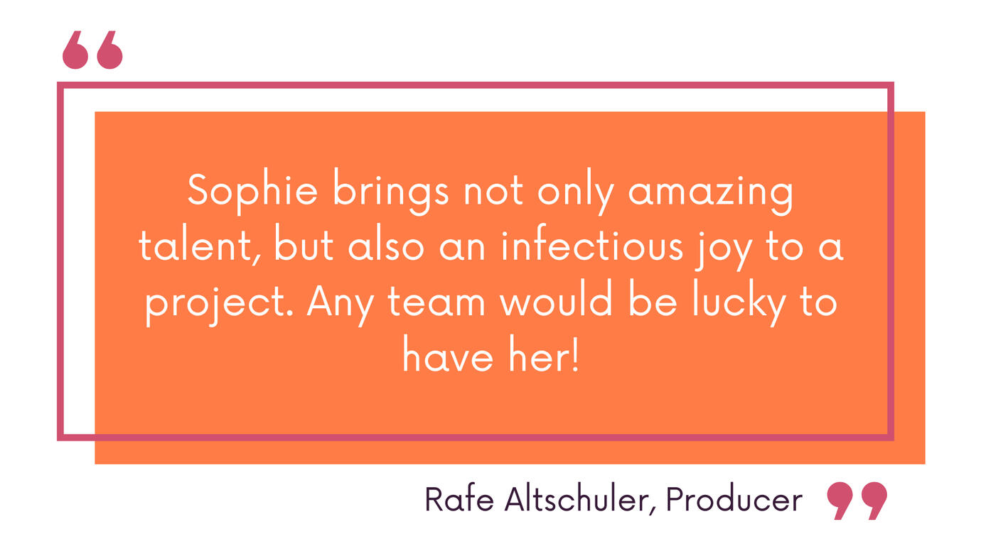 Sophie brings not only amazing talent, but also an infectious joy to a project. Any team would be lucky to have her! Rafe Altschuler, Producer