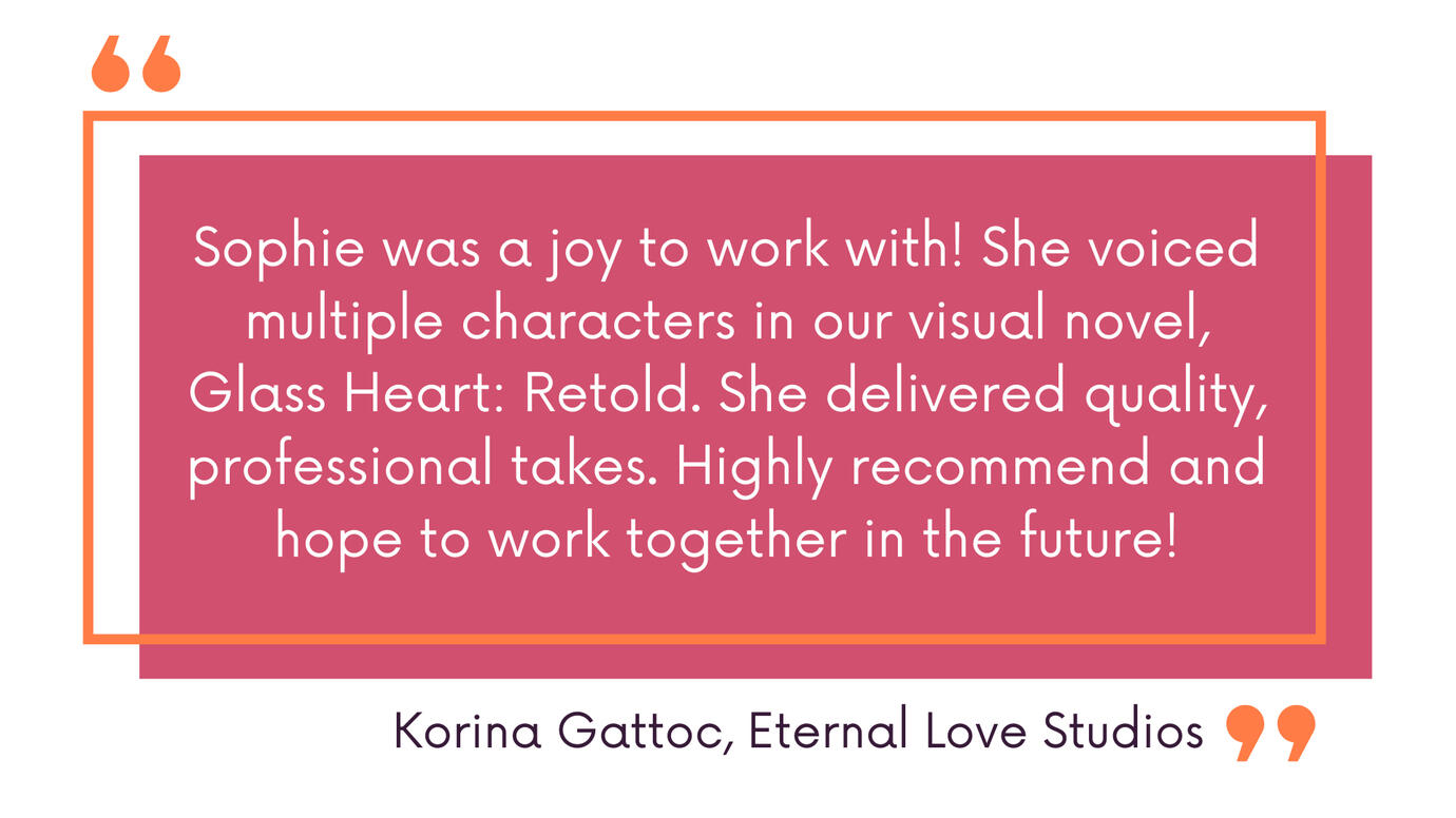 Sophie was a joy to work with! She voiced multiple characters in our visual novel, Glass Heart: Retold. She delivered quality, professional takes. Highly recommend and hope to work together in the future! Korina Gattoc, Eternal Love Studios