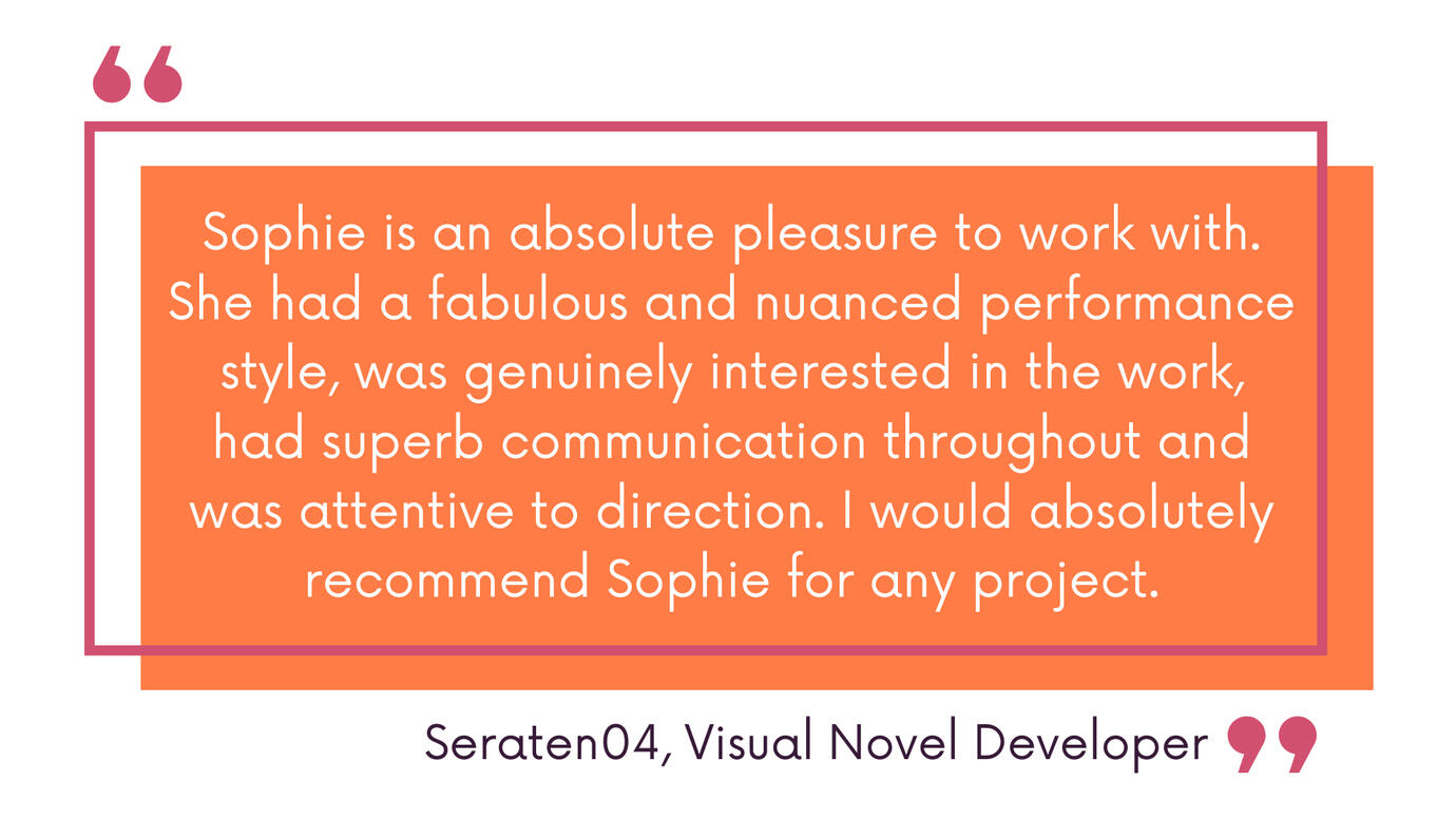 Sophie is an absolute pleasure to work with. She had a fabulous and nuanced performance style, was genuinely interested in the work, had superb communication throughout and was attentive to direction. I would absolutely recommend Sophie for any project. Se