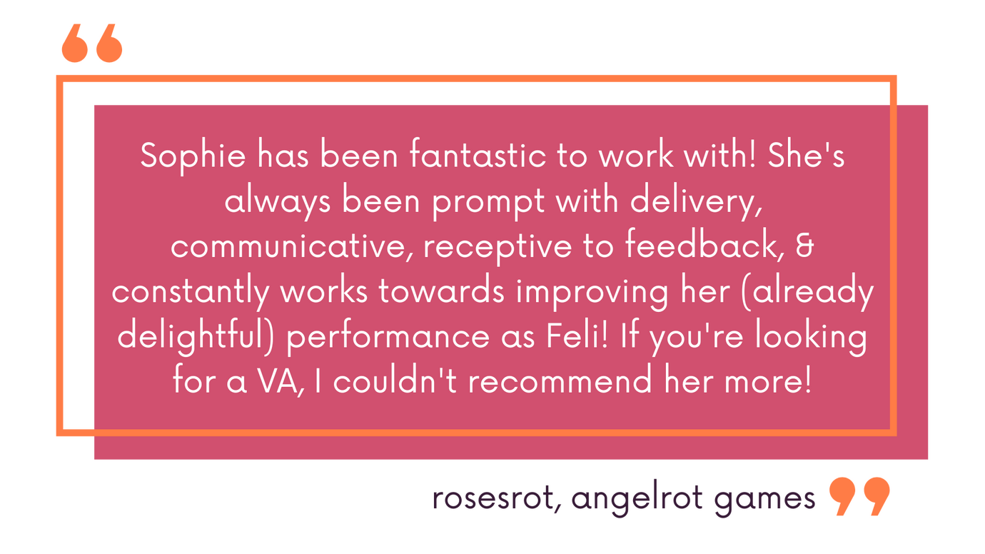 Sophie has been fantastic to work with! She's always been prompt with delivery, communicative, receptive to feedback, & constantly works towards improving her (already delightful) performance as Feli! If you're looking for a VA, I couldn't recommend her mo